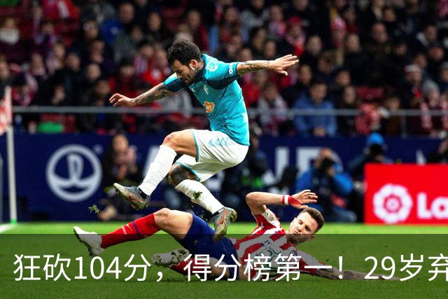 狂砍104分，得分榜第一！29岁弃将仅用3场便打服全联盟